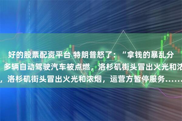 好的股票配资平台 特朗普怒了：“拿钱的暴乱分子”；马斯克转帖支持。多辆自动驾驶汽车被点燃，洛杉矶街头冒出火光和浓烟，运营方暂停服务……