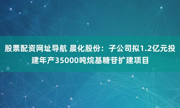 股票配资网址导航 晨化股份：子公司拟1.2亿元投建年产35000吨烷基糖苷扩建项目