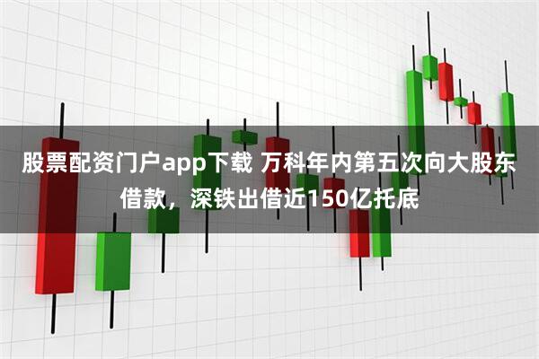 股票配资门户app下载 万科年内第五次向大股东借款，深铁出借近150亿托底