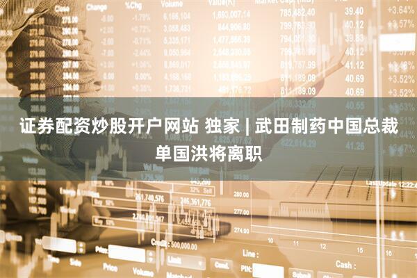 证券配资炒股开户网站 独家 | 武田制药中国总裁单国洪将离职