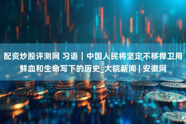 配资炒股评测网 习语｜中国人民将坚定不移捍卫用鲜血和生命写下的历史_大皖新闻 | 安徽网