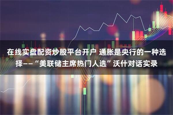 在线实盘配资炒股平台开户 通胀是央行的一种选择——“美联储主席热门人选”沃什对话实录