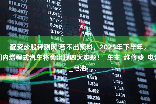 配资炒股评测网 若不出预料，2025年下半年，国内增程式汽车将会出现四大难题！_车主_维修费_电池