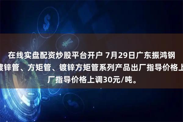 在线实盘配资炒股平台开户 7月29日广东振鸿钢管厂焊管、镀锌管、方矩管、镀锌方矩管系列产品出厂指导价格上调30元/吨。