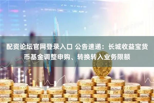配资论坛官网登录入口 公告速递：长城收益宝货币基金调整申购、转换转入业务限额