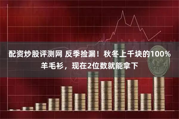 配资炒股评测网 反季捡漏！秋冬上千块的100%羊毛衫，现在2位数就能拿下