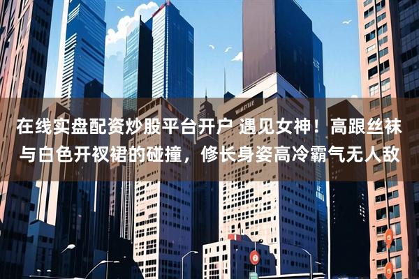 在线实盘配资炒股平台开户 遇见女神！高跟丝袜与白色开衩裙的碰撞，修长身姿高冷霸气无人敌