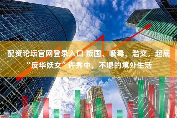配资论坛官网登录入口 叛国、吸毒、滥交，起底“反华妖女”许秀中，不堪的境外生活