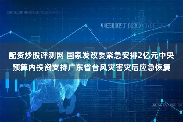 配资炒股评测网 国家发改委紧急安排2亿元中央预算内投资支持广东省台风灾害灾后应急恢复