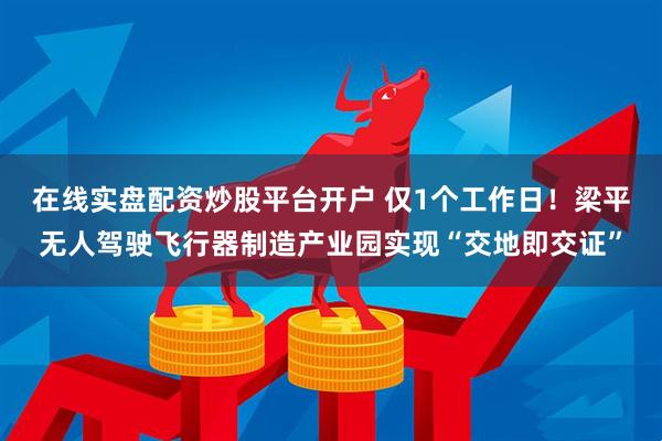 在线实盘配资炒股平台开户 仅1个工作日！梁平无人驾驶飞行器制造产业园实现“交地即交证”