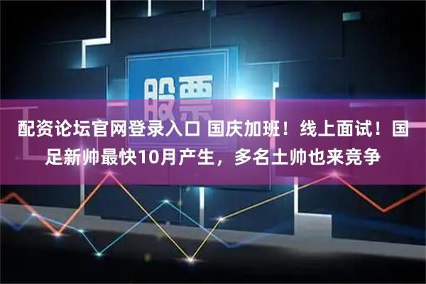 配资论坛官网登录入口 国庆加班！线上面试！国足新帅最快10月产生，多名土帅也来竞争