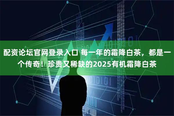 配资论坛官网登录入口 每一年的霜降白茶，都是一个传奇！珍贵又稀缺的2025有机霜降白茶