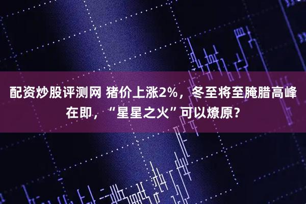 配资炒股评测网 猪价上涨2%，冬至将至腌腊高峰在即，“星星之火”可以燎原？