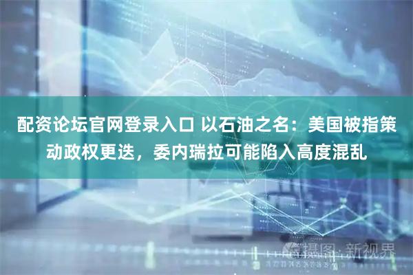 配资论坛官网登录入口 以石油之名：美国被指策动政权更迭，委内瑞拉可能陷入高度混乱