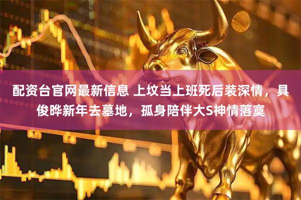 配资台官网最新信息 上坟当上班死后装深情，具俊晔新年去墓地，孤身陪伴大S神情落寞