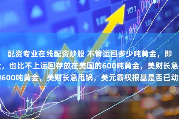 配资专业在线配资炒股 不管运回多少吨黄金，即使每年运回一万吨黄金，也比不上运回存放在美国的600吨黄金，美财长急甩锅，美元霸权根基是否已动摇