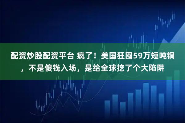配资炒股配资平台 疯了！美国狂囤59万短吨铜，不是傻钱入场，是给全球挖了个大陷阱