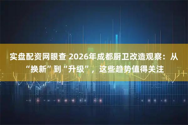 实盘配资网眼查 2026年成都厨卫改造观察：从“换新”到“升级”，这些趋势值得关注