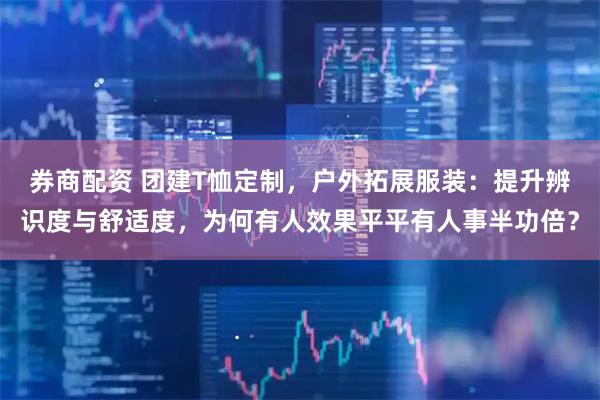 券商配资 团建T恤定制，户外拓展服装：提升辨识度与舒适度，为何有人效果平平有人事半功倍？