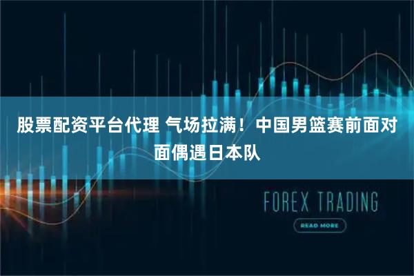 股票配资平台代理 气场拉满！中国男篮赛前面对面偶遇日本队