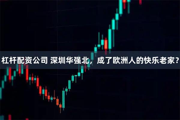 杠杆配资公司 深圳华强北，成了欧洲人的快乐老家？