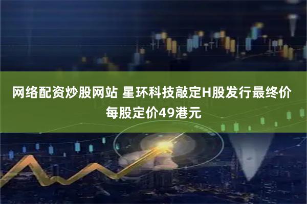 网络配资炒股网站 星环科技敲定H股发行最终价 每股定价49港元