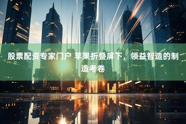 股票配资专家门户 苹果折叠屏下，领益智造的制造考卷