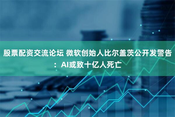 股票配资交流论坛 微软创始人比尔盖茨公开发警告：AI或致十亿人死亡